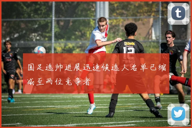 国足选帅进展迅速候选人名单已缩减至两位竞争者