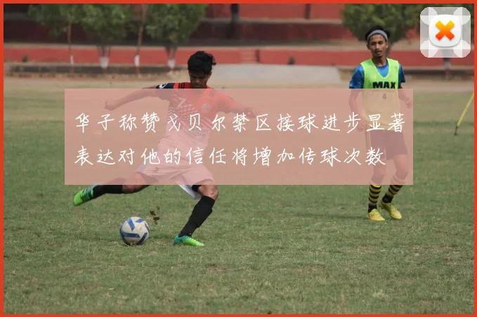 华子称赞戈贝尔禁区接球进步显著表达对他的信任将增加传球次数