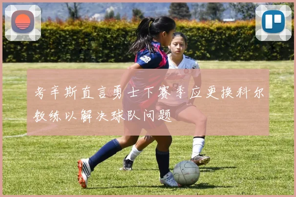 考辛斯直言勇士下赛季应更换科尔教练以解决球队问题