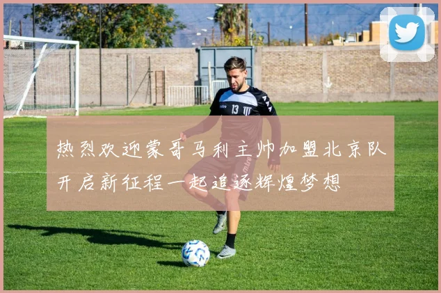 热烈欢迎蒙哥马利主帅加盟北京队开启新征程一起追逐辉煌梦想