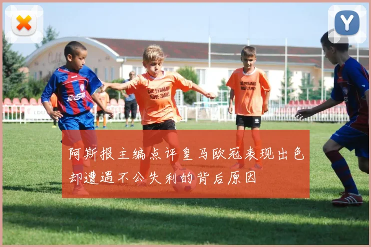 阿斯报主编点评皇马欧冠表现出色却遭遇不公失利的背后原因