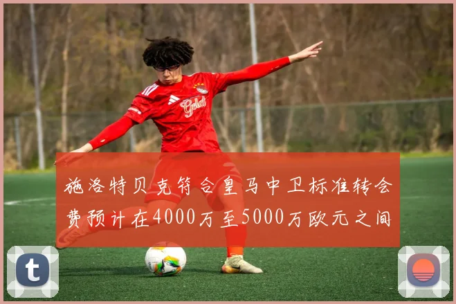 施洛特贝克符合皇马中卫标准转会费预计在4000万至5000万欧元之间