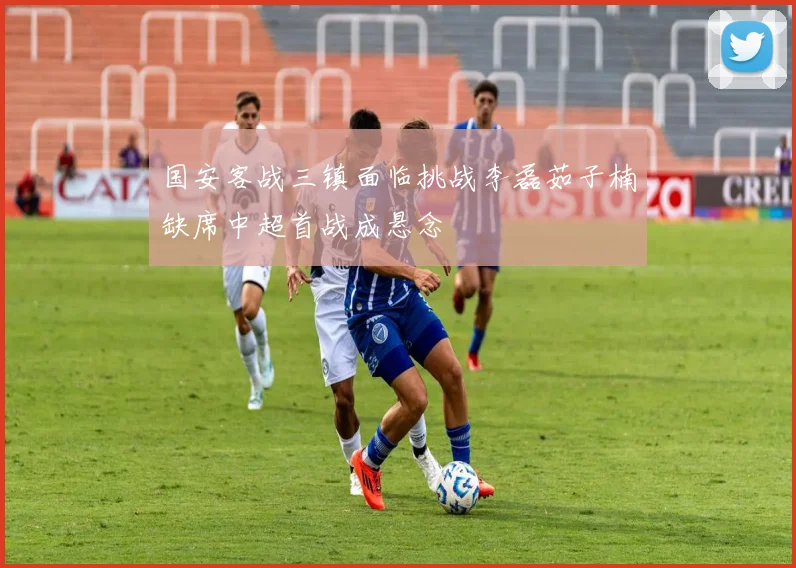 国安客战三镇面临挑战李磊茹子楠缺席中超首战成悬念
