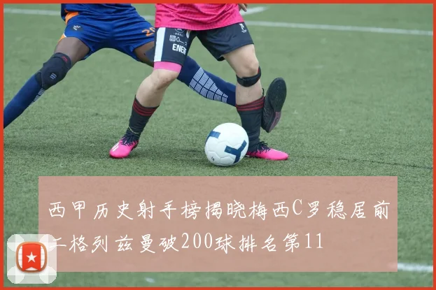 西甲历史射手榜揭晓梅西C罗稳居前二格列兹曼破200球排名第11
