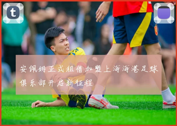 安佩姆正式租借加盟上海海港足球俱乐部开启新征程