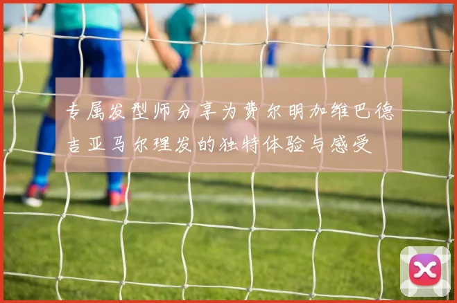 专属发型师分享为费尔明加维巴德吉亚马尔理发的独特体验与感受