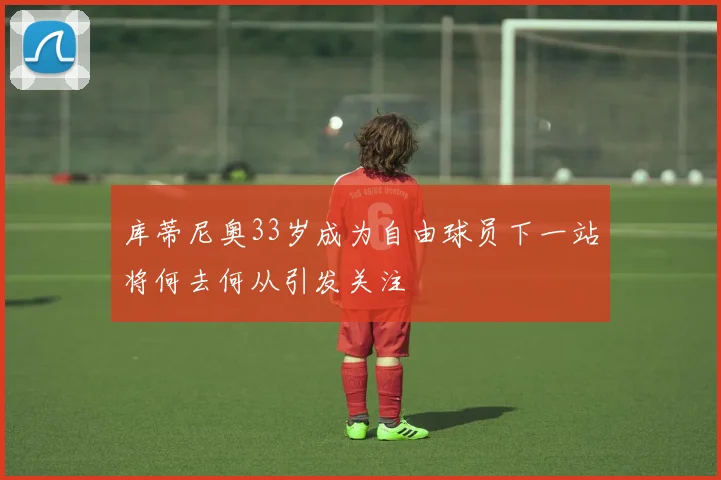 库蒂尼奥33岁成为自由球员下一站将何去何从引发关注