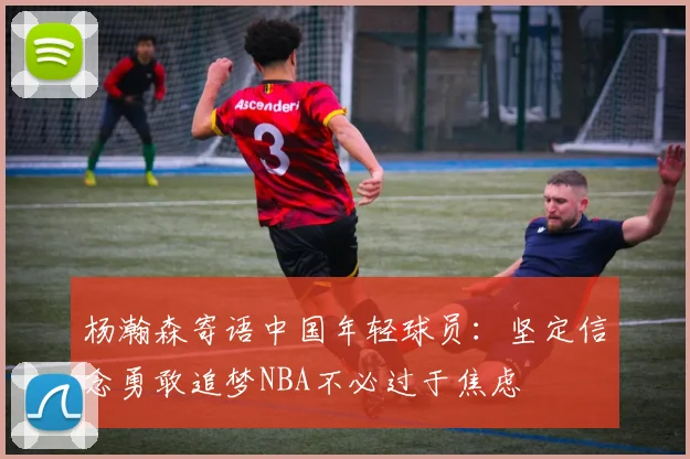 杨瀚森寄语中国年轻球员：坚定信念勇敢追梦NBA不必过于焦虑