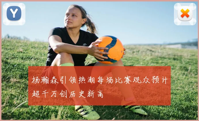 杨瀚森引领热潮每场比赛观众预计超千万创历史新高