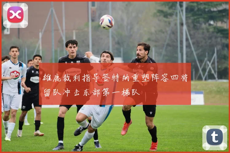 雄鹿裁利指导签特纳重塑阵容四将留队冲击东部第一梯队