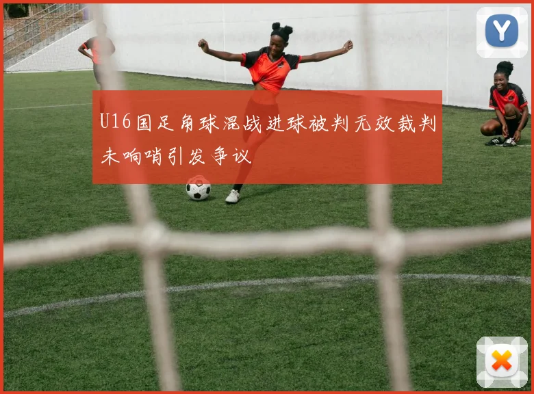 U16国足角球混战进球被判无效裁判未响哨引发争议