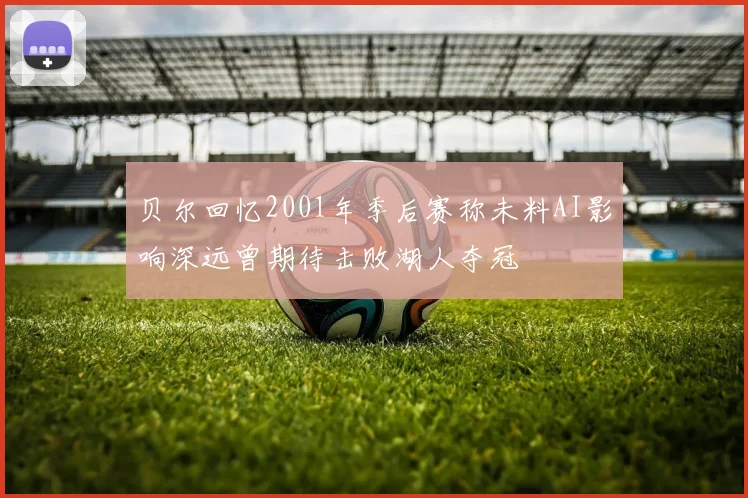 贝尔回忆2001年季后赛称未料AI影响深远曾期待击败湖人夺冠