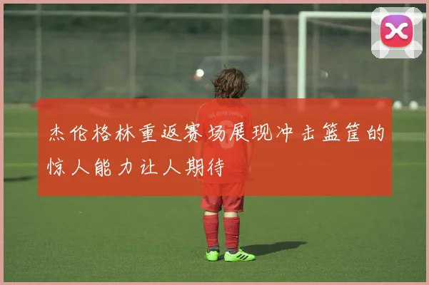 杰伦格林重返赛场展现冲击篮筐的惊人能力让人期待