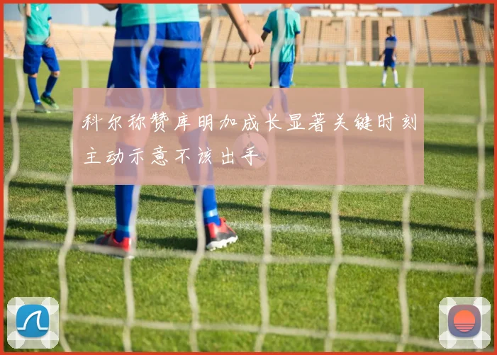 科尔称赞库明加成长显著关键时刻主动示意不该出手