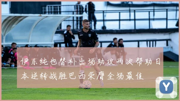 伊东纯也替补出场助攻两次帮助日本逆转战胜巴西荣膺全场最佳
