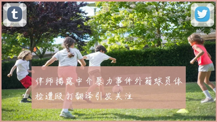 律师揭露中介暴力事件外籍球员体检遭殴打翻译引发关注