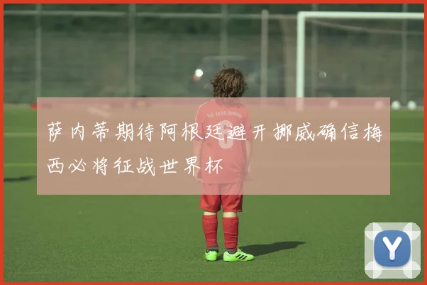 萨内蒂期待阿根廷避开挪威确信梅西必将征战世界杯