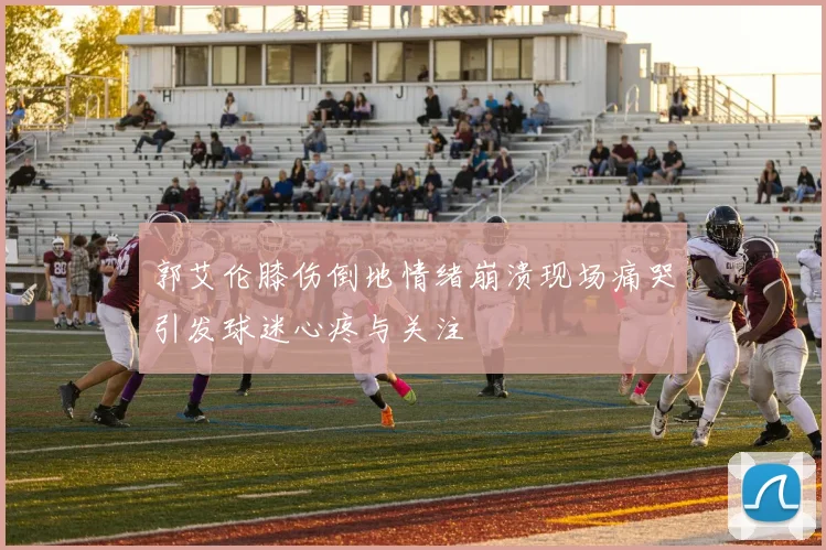 郭艾伦膝伤倒地情绪崩溃现场痛哭引发球迷心疼与关注