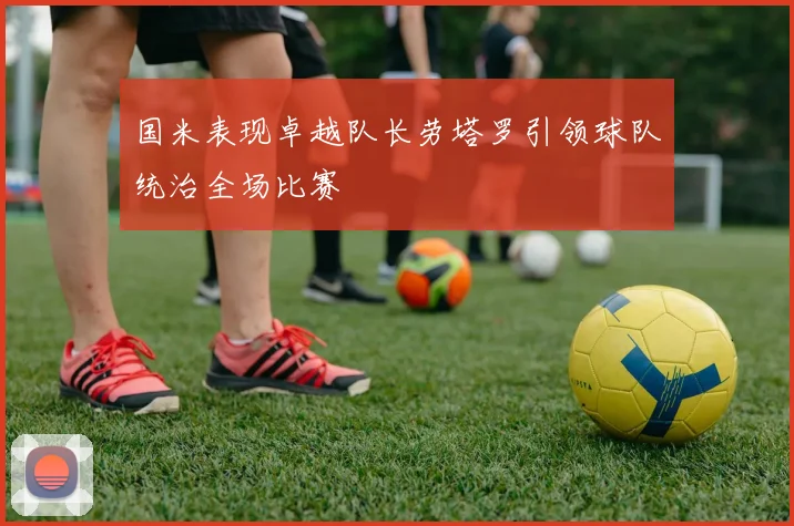 国米表现卓越队长劳塔罗引领球队统治全场比赛