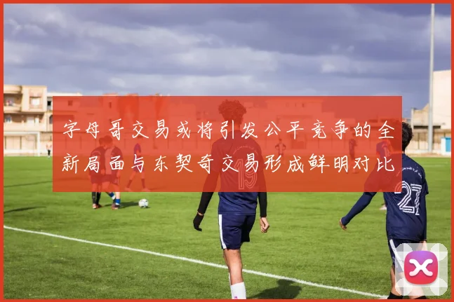 字母哥交易或将引发公平竞争的全新局面与东契奇交易形成鲜明对比