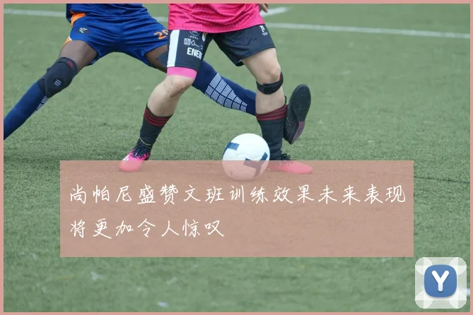 尚帕尼盛赞文班训练效果未来表现将更加令人惊叹