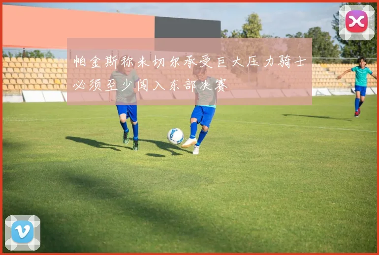 帕金斯称米切尔承受巨大压力骑士必须至少闯入东部决赛