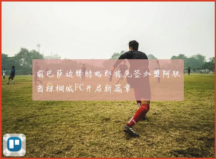 前巴萨边锋特略即将免签加盟阿联酋棕榈城FC开启新篇章
