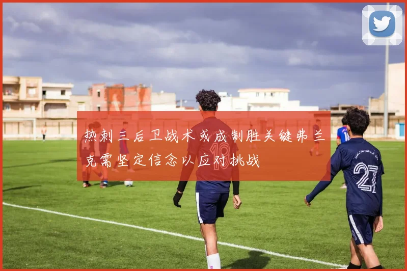 热刺三后卫战术或成制胜关键弗兰克需坚定信念以应对挑战