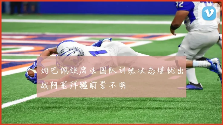 姆巴佩缺席法国队训练状态堪忧出战阿塞拜疆前景不明