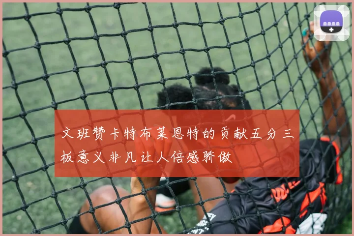 文班赞卡特布莱恩特的贡献五分三板意义非凡让人倍感骄傲