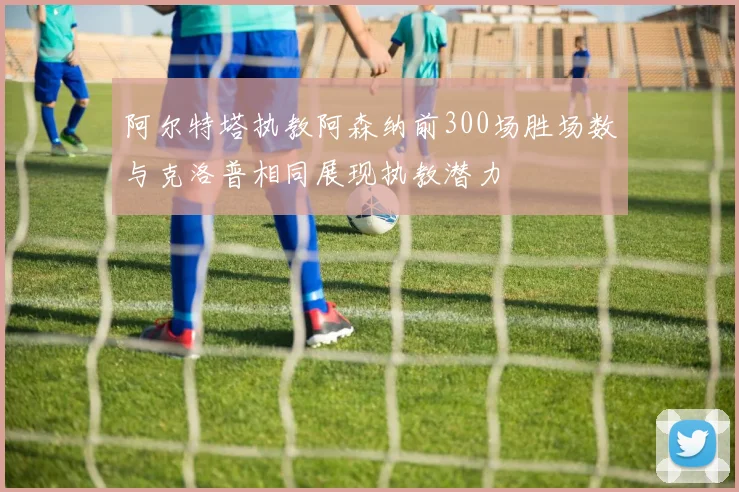 阿尔特塔执教阿森纳前300场胜场数与克洛普相同展现执教潜力
