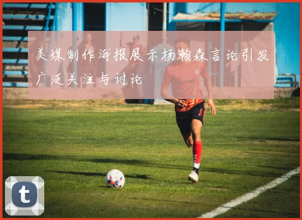 美媒制作海报展示杨瀚森言论引发广泛关注与讨论