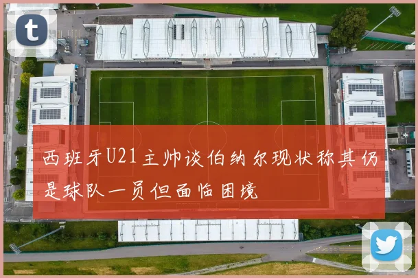 西班牙U21主帅谈伯纳尔现状称其仍是球队一员但面临困境